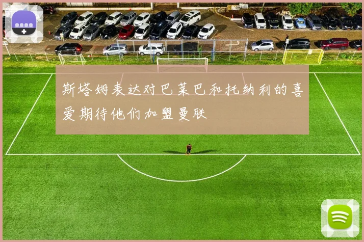 斯塔姆表达对巴莱巴和托纳利的喜爱期待他们加盟曼联