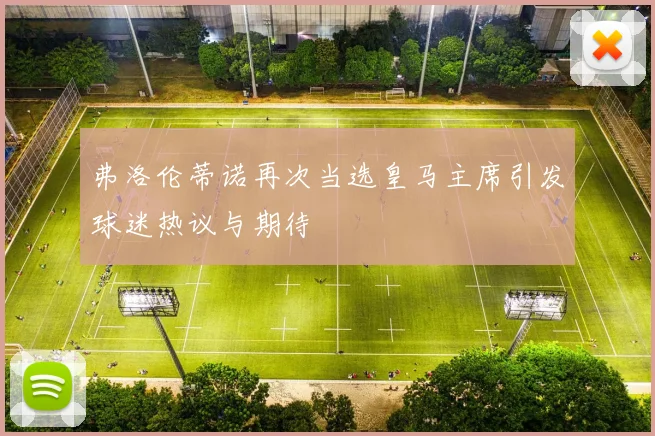 弗洛伦蒂诺再次当选皇马主席引发球迷热议与期待