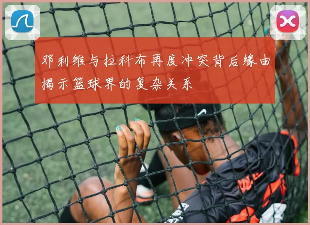 邓利维与拉科布再度冲突背后缘由揭示篮球界的复杂关系