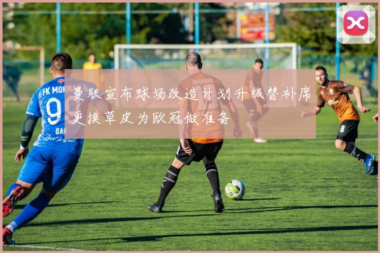 曼联宣布球场改造计划升级替补席更换草皮为欧冠做准备