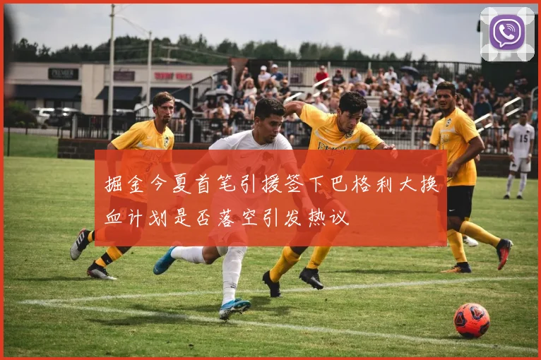 掘金今夏首笔引援签下巴格利大换血计划是否落空引发热议
