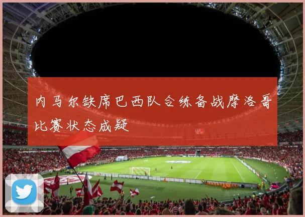 内马尔缺席巴西队合练备战摩洛哥比赛状态成疑