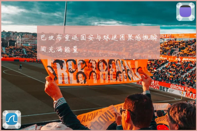 巴坎布重返国安与球迷团聚感慨瞬间充满能量