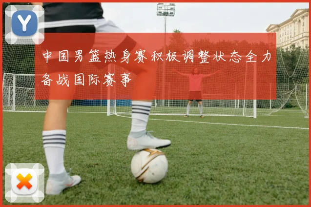 中国男篮热身赛积极调整状态全力备战国际赛事