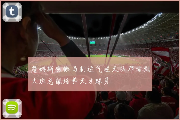 詹姆斯感慨马刺运气逆天从邓肯到文班总能培养天才球员