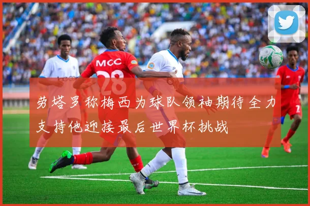 劳塔罗称梅西为球队领袖期待全力支持他迎接最后世界杯挑战