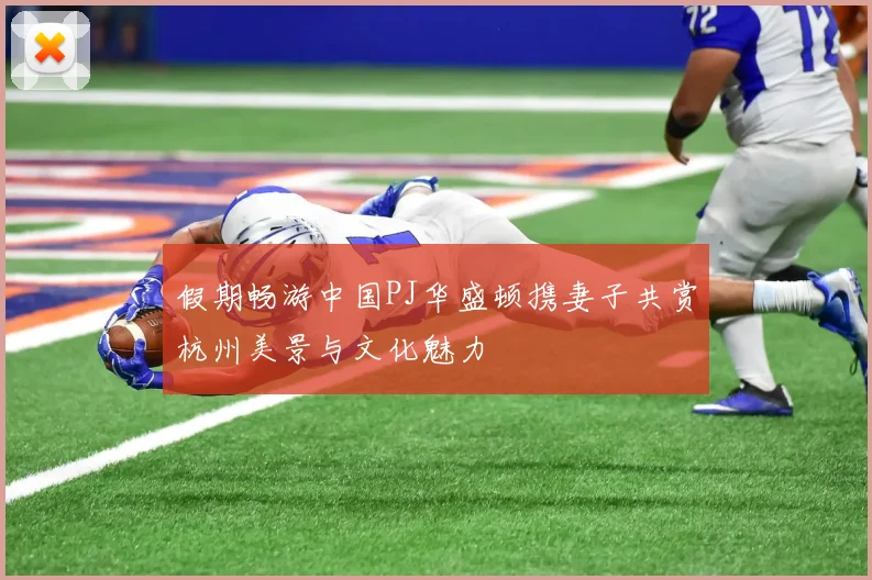 假期畅游中国PJ华盛顿携妻子共赏杭州美景与文化魅力