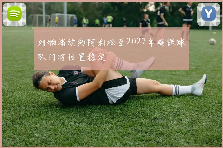 利物浦续约阿利松至2027年确保球队门将位置稳定